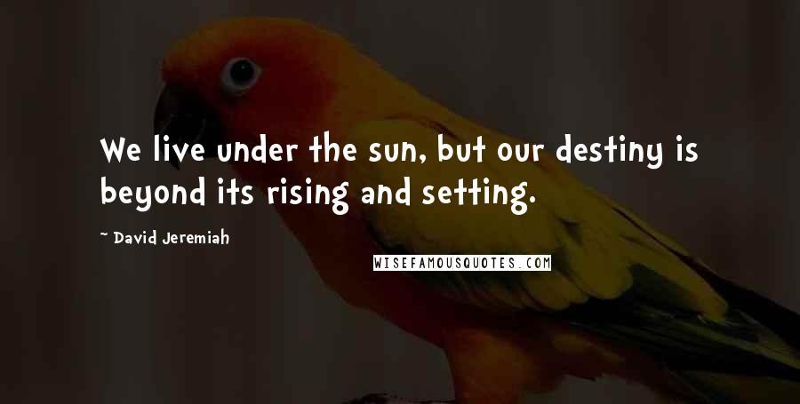 David Jeremiah Quotes: We live under the sun, but our destiny is beyond its rising and setting.