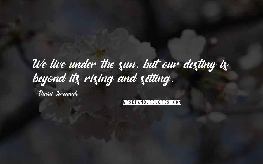 David Jeremiah Quotes: We live under the sun, but our destiny is beyond its rising and setting.