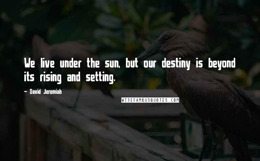 David Jeremiah Quotes: We live under the sun, but our destiny is beyond its rising and setting.