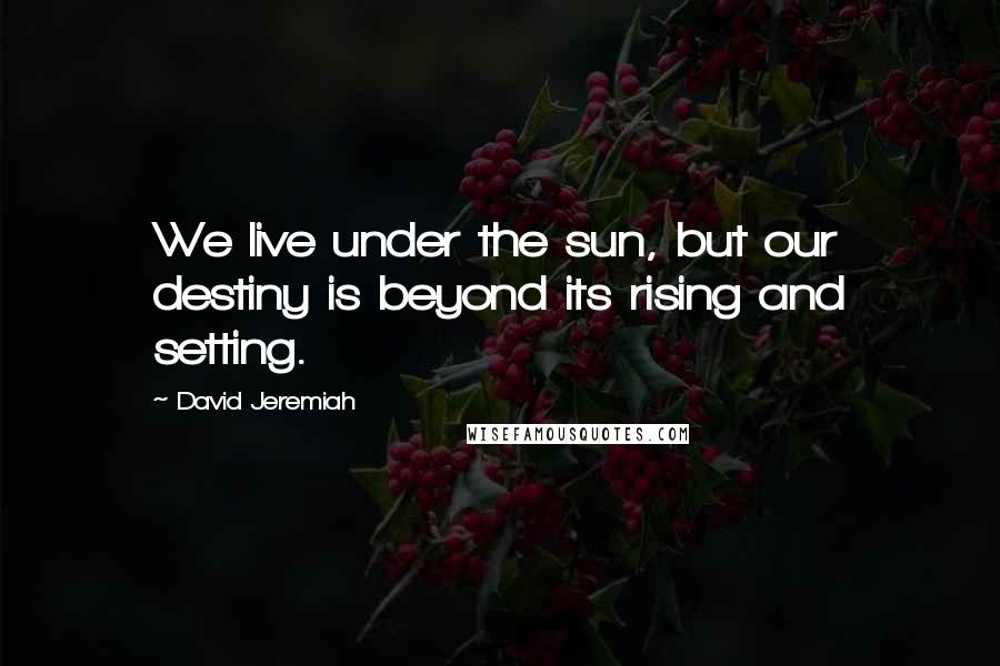 David Jeremiah Quotes: We live under the sun, but our destiny is beyond its rising and setting.