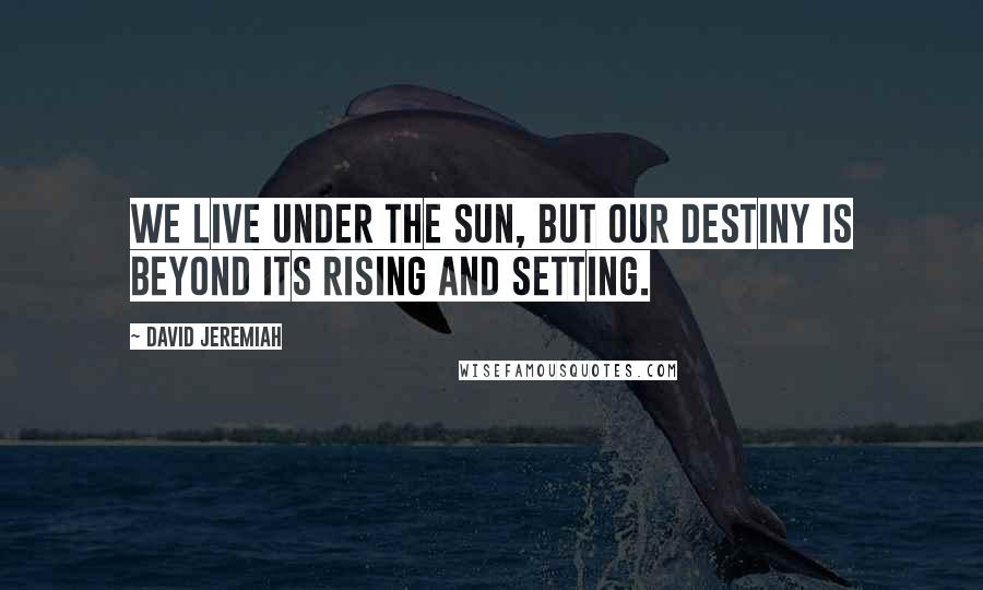 David Jeremiah Quotes: We live under the sun, but our destiny is beyond its rising and setting.