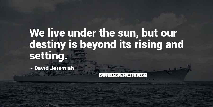 David Jeremiah Quotes: We live under the sun, but our destiny is beyond its rising and setting.