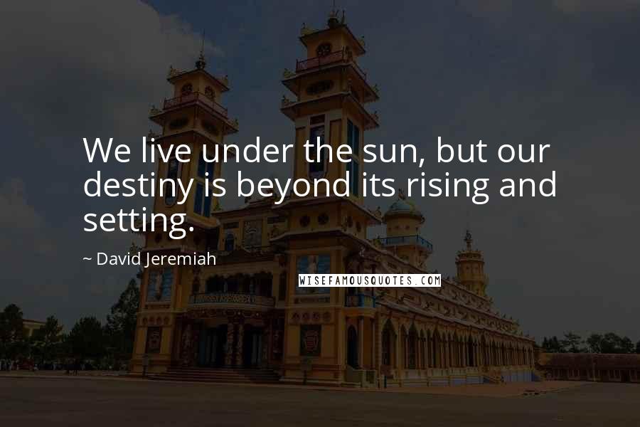 David Jeremiah Quotes: We live under the sun, but our destiny is beyond its rising and setting.