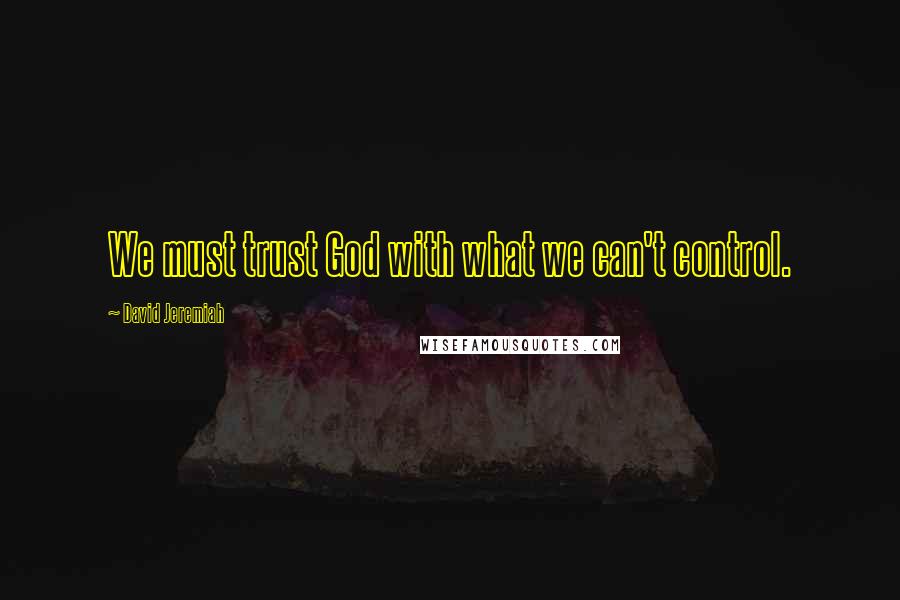 David Jeremiah Quotes: We must trust God with what we can't control.