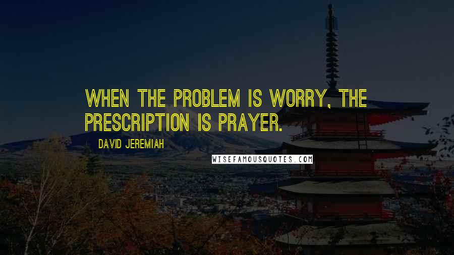 David Jeremiah Quotes: When the problem is worry, the prescription is prayer.