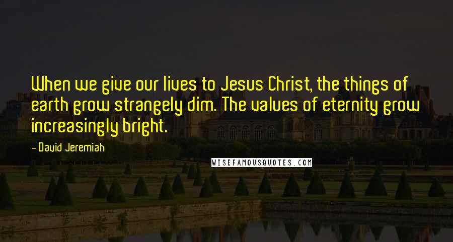 David Jeremiah Quotes: When we give our lives to Jesus Christ, the things of earth grow strangely dim. The values of eternity grow increasingly bright.