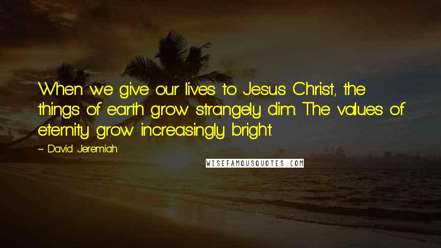 David Jeremiah Quotes: When we give our lives to Jesus Christ, the things of earth grow strangely dim. The values of eternity grow increasingly bright.