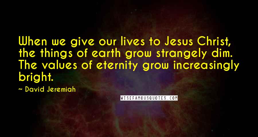 David Jeremiah Quotes: When we give our lives to Jesus Christ, the things of earth grow strangely dim. The values of eternity grow increasingly bright.