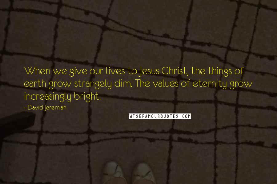 David Jeremiah Quotes: When we give our lives to Jesus Christ, the things of earth grow strangely dim. The values of eternity grow increasingly bright.