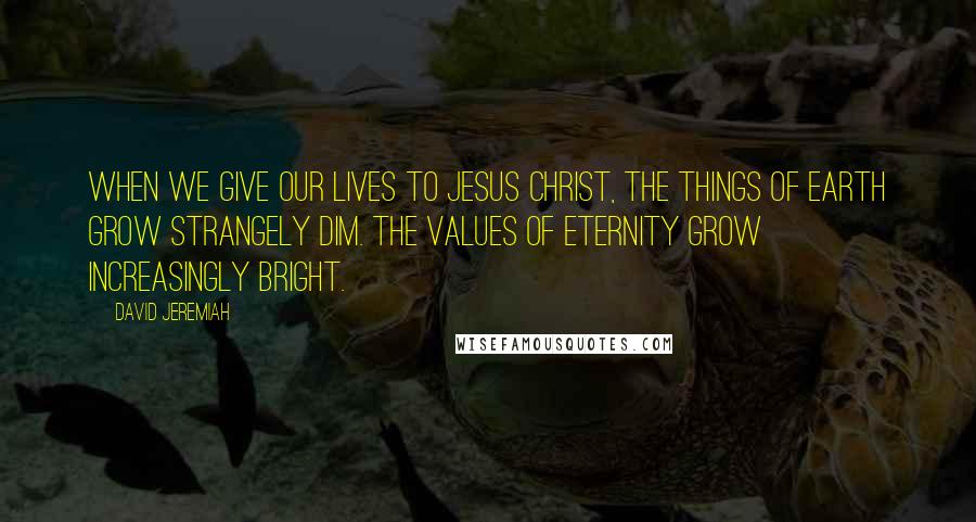 David Jeremiah Quotes: When we give our lives to Jesus Christ, the things of earth grow strangely dim. The values of eternity grow increasingly bright.