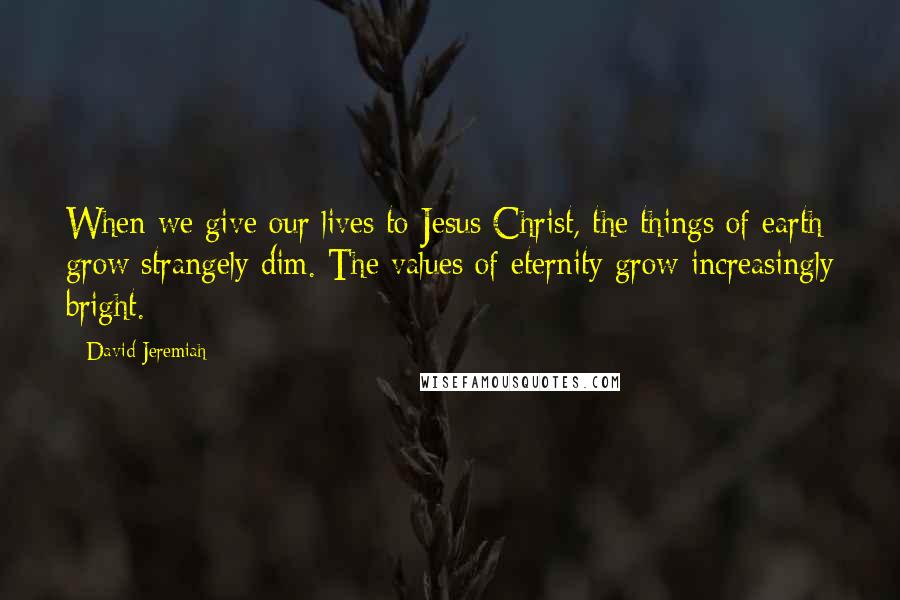 David Jeremiah Quotes: When we give our lives to Jesus Christ, the things of earth grow strangely dim. The values of eternity grow increasingly bright.