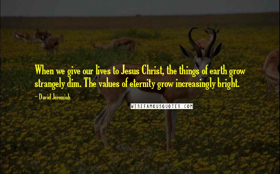 David Jeremiah Quotes: When we give our lives to Jesus Christ, the things of earth grow strangely dim. The values of eternity grow increasingly bright.