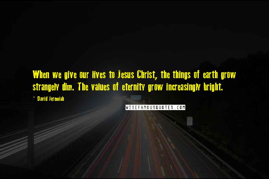 David Jeremiah Quotes: When we give our lives to Jesus Christ, the things of earth grow strangely dim. The values of eternity grow increasingly bright.