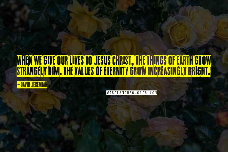 David Jeremiah Quotes: When we give our lives to Jesus Christ, the things of earth grow strangely dim. The values of eternity grow increasingly bright.