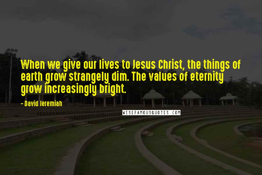 David Jeremiah Quotes: When we give our lives to Jesus Christ, the things of earth grow strangely dim. The values of eternity grow increasingly bright.