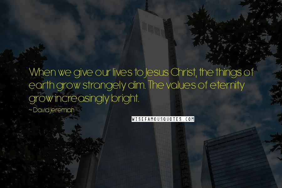 David Jeremiah Quotes: When we give our lives to Jesus Christ, the things of earth grow strangely dim. The values of eternity grow increasingly bright.