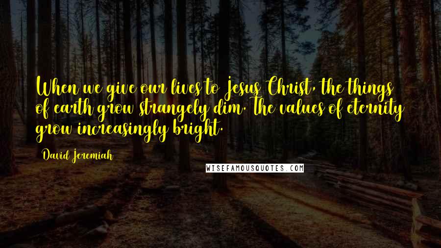 David Jeremiah Quotes: When we give our lives to Jesus Christ, the things of earth grow strangely dim. The values of eternity grow increasingly bright.