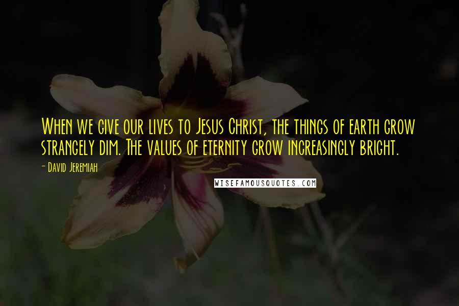 David Jeremiah Quotes: When we give our lives to Jesus Christ, the things of earth grow strangely dim. The values of eternity grow increasingly bright.