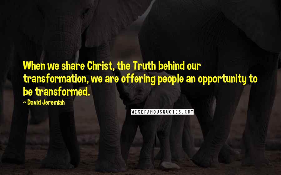 David Jeremiah Quotes: When we share Christ, the Truth behind our transformation, we are offering people an opportunity to be transformed.