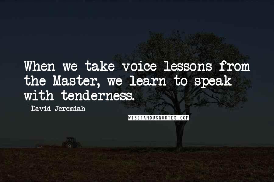 David Jeremiah Quotes: When we take voice lessons from the Master, we learn to speak with tenderness.