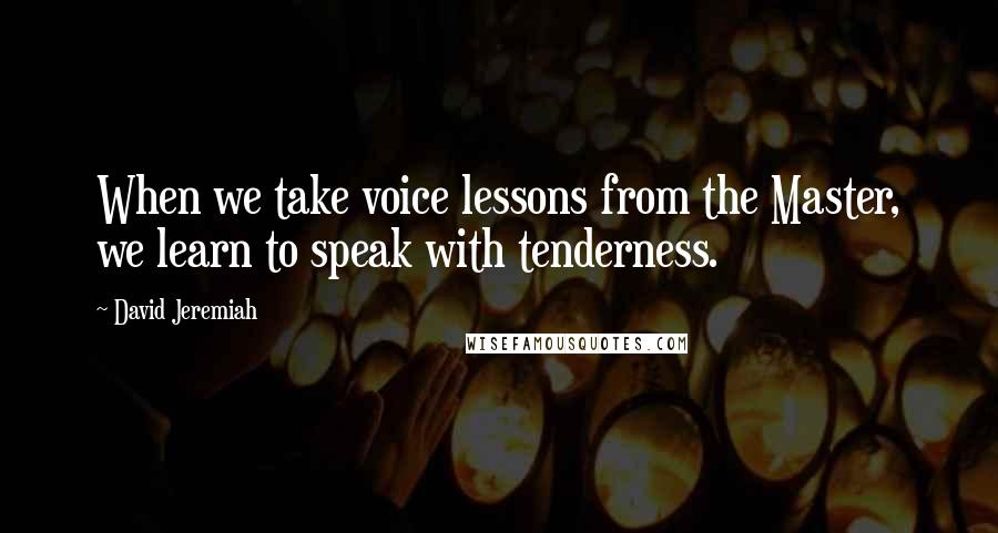 David Jeremiah Quotes: When we take voice lessons from the Master, we learn to speak with tenderness.