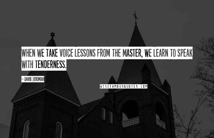 David Jeremiah Quotes: When we take voice lessons from the Master, we learn to speak with tenderness.