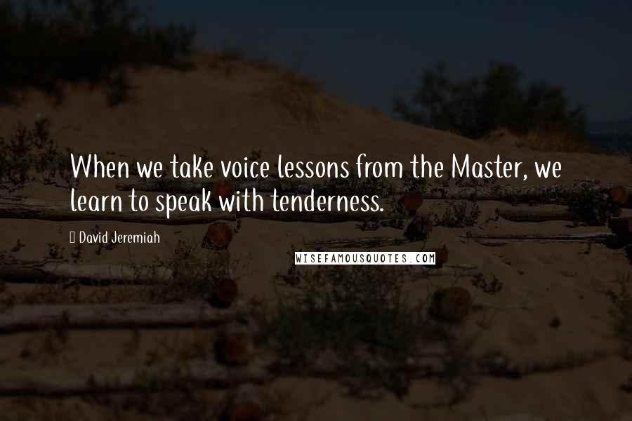 David Jeremiah Quotes: When we take voice lessons from the Master, we learn to speak with tenderness.