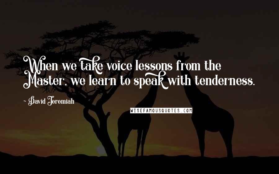 David Jeremiah Quotes: When we take voice lessons from the Master, we learn to speak with tenderness.