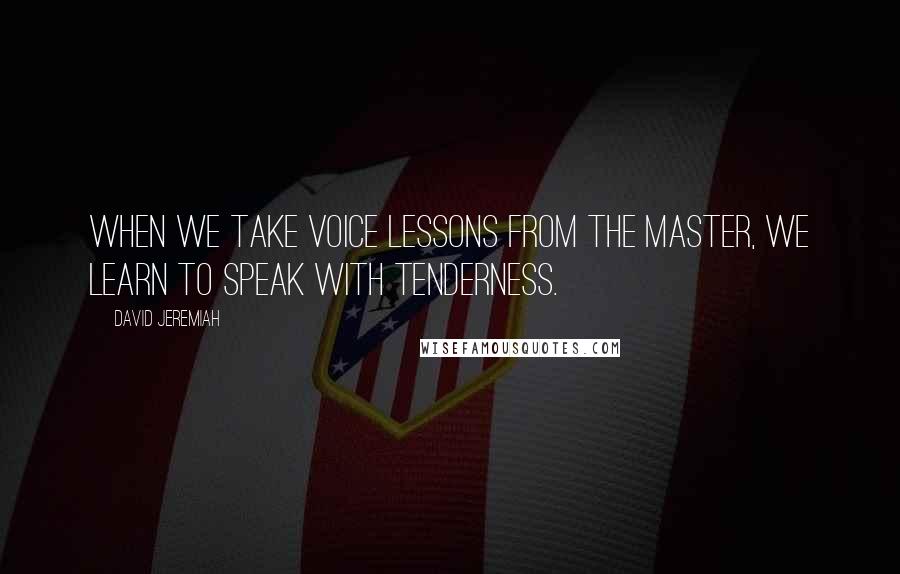 David Jeremiah Quotes: When we take voice lessons from the Master, we learn to speak with tenderness.