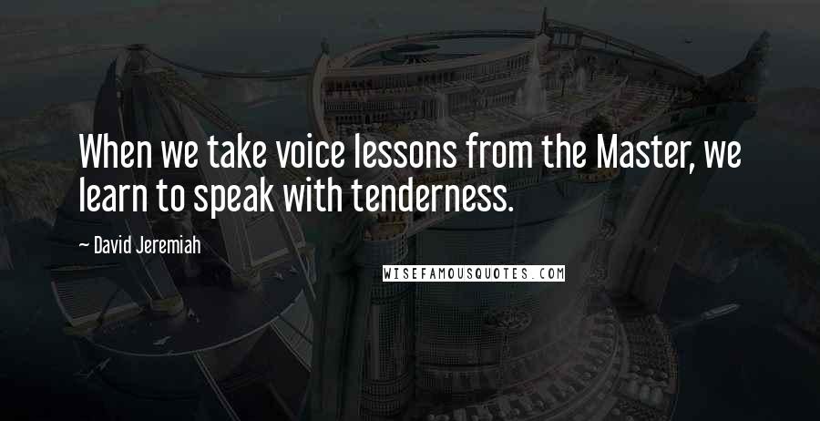 David Jeremiah Quotes: When we take voice lessons from the Master, we learn to speak with tenderness.