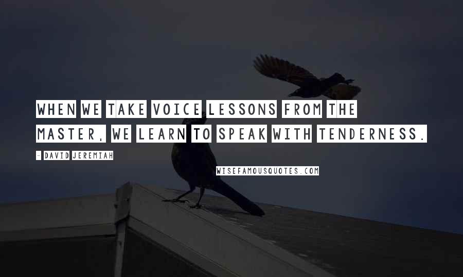 David Jeremiah Quotes: When we take voice lessons from the Master, we learn to speak with tenderness.