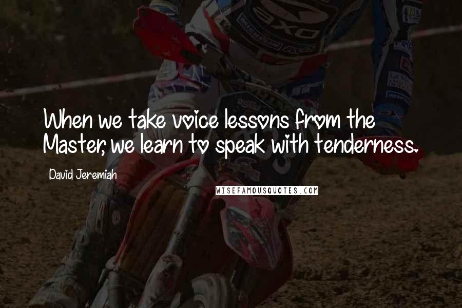 David Jeremiah Quotes: When we take voice lessons from the Master, we learn to speak with tenderness.