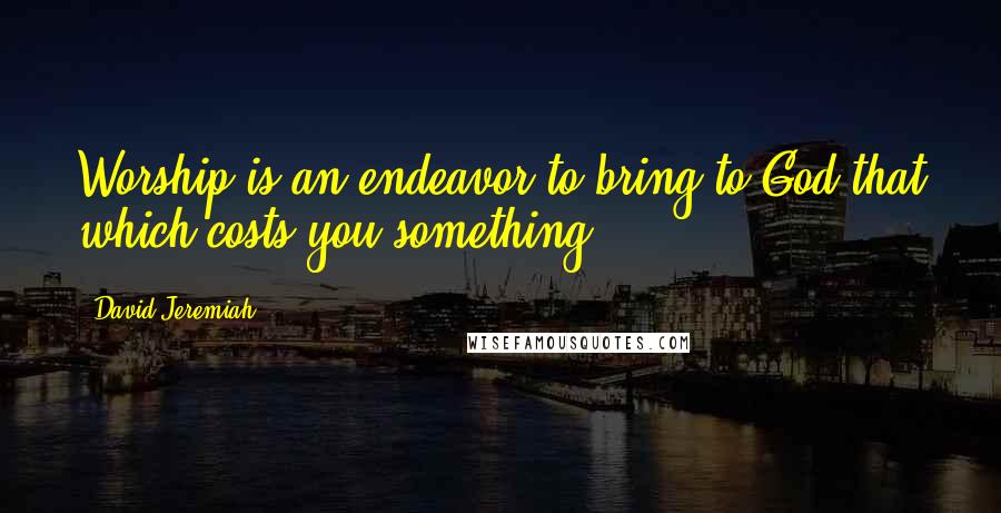 David Jeremiah Quotes: Worship is an endeavor to bring to God that which costs you something.