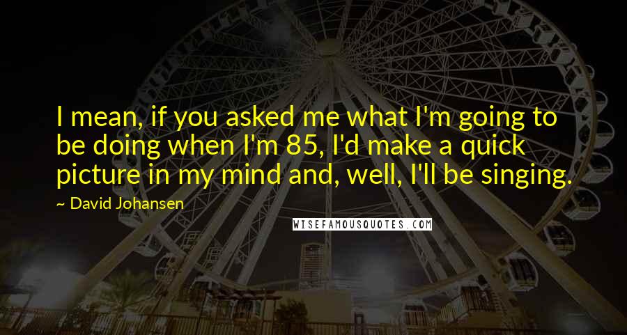 David Johansen Quotes: I mean, if you asked me what I'm going to be doing when I'm 85, I'd make a quick picture in my mind and, well, I'll be singing.