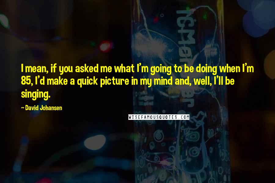 David Johansen Quotes: I mean, if you asked me what I'm going to be doing when I'm 85, I'd make a quick picture in my mind and, well, I'll be singing.