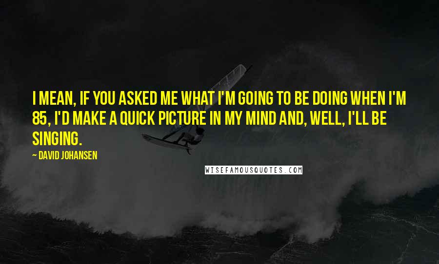 David Johansen Quotes: I mean, if you asked me what I'm going to be doing when I'm 85, I'd make a quick picture in my mind and, well, I'll be singing.