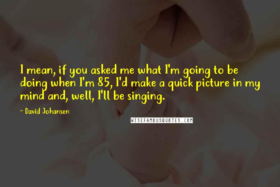 David Johansen Quotes: I mean, if you asked me what I'm going to be doing when I'm 85, I'd make a quick picture in my mind and, well, I'll be singing.