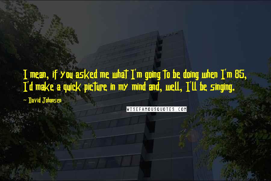 David Johansen Quotes: I mean, if you asked me what I'm going to be doing when I'm 85, I'd make a quick picture in my mind and, well, I'll be singing.