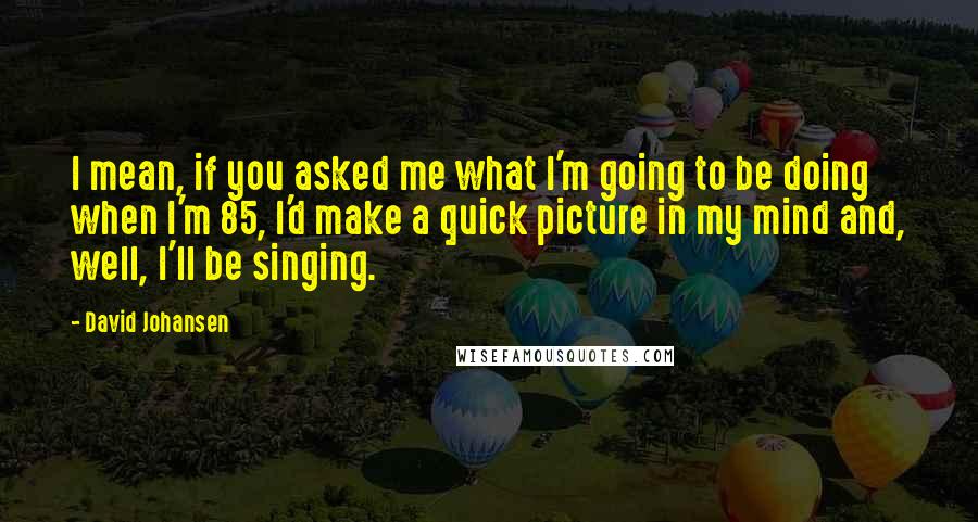 David Johansen Quotes: I mean, if you asked me what I'm going to be doing when I'm 85, I'd make a quick picture in my mind and, well, I'll be singing.