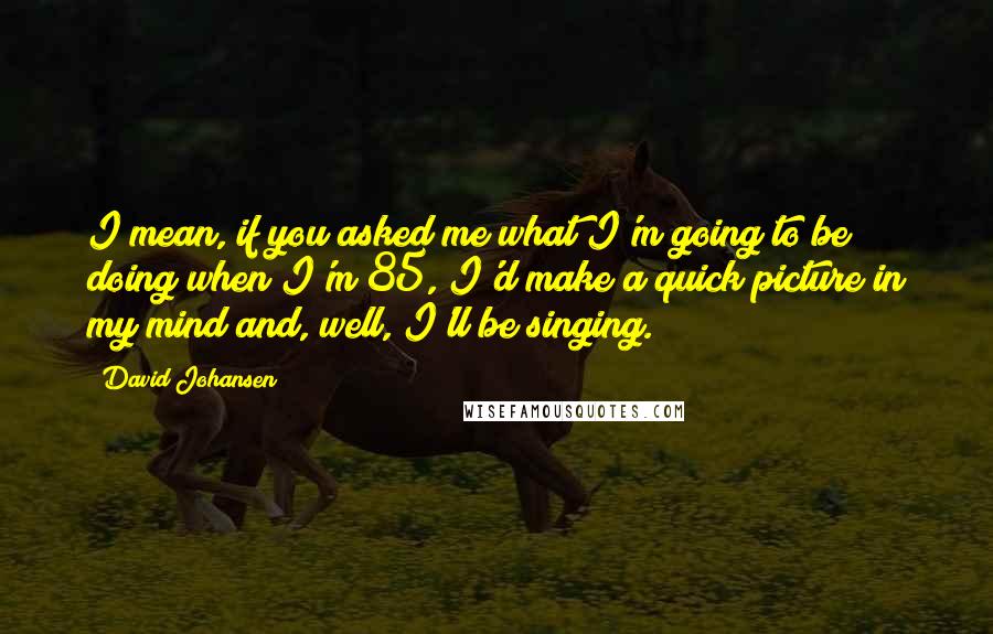 David Johansen Quotes: I mean, if you asked me what I'm going to be doing when I'm 85, I'd make a quick picture in my mind and, well, I'll be singing.