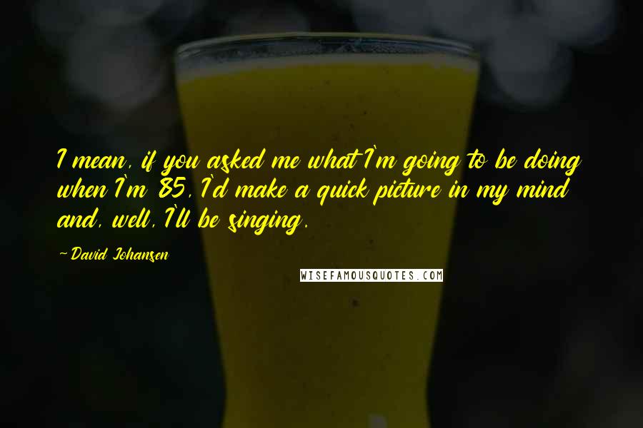 David Johansen Quotes: I mean, if you asked me what I'm going to be doing when I'm 85, I'd make a quick picture in my mind and, well, I'll be singing.