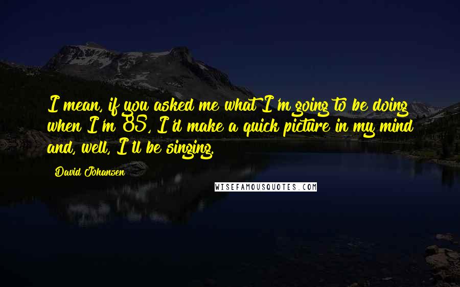 David Johansen Quotes: I mean, if you asked me what I'm going to be doing when I'm 85, I'd make a quick picture in my mind and, well, I'll be singing.