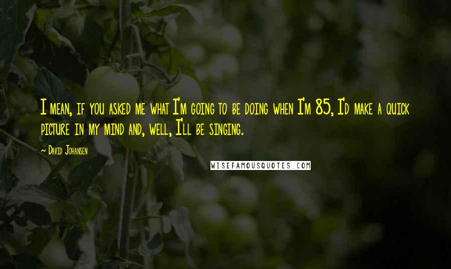 David Johansen Quotes: I mean, if you asked me what I'm going to be doing when I'm 85, I'd make a quick picture in my mind and, well, I'll be singing.