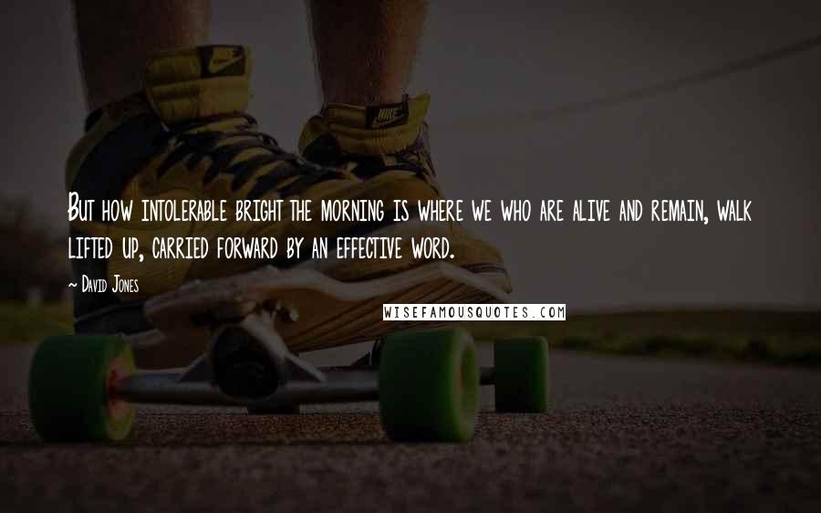 David Jones Quotes: But how intolerable bright the morning is where we who are alive and remain, walk lifted up, carried forward by an effective word.