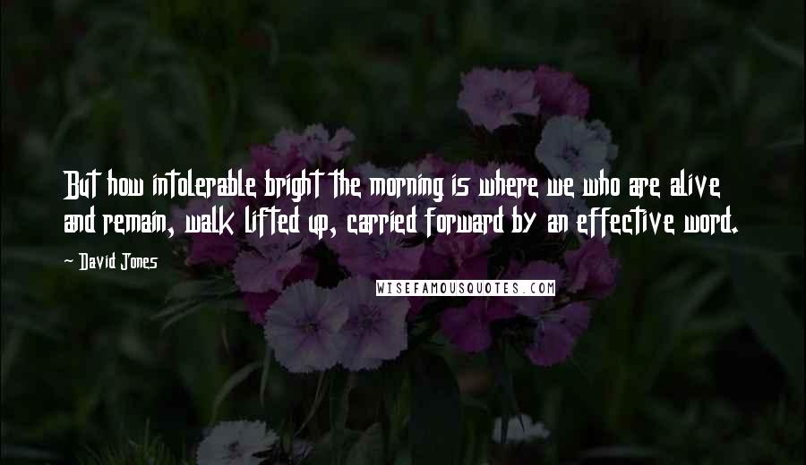 David Jones Quotes: But how intolerable bright the morning is where we who are alive and remain, walk lifted up, carried forward by an effective word.