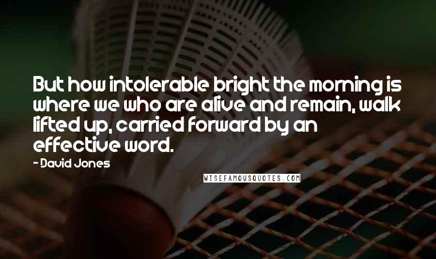 David Jones Quotes: But how intolerable bright the morning is where we who are alive and remain, walk lifted up, carried forward by an effective word.