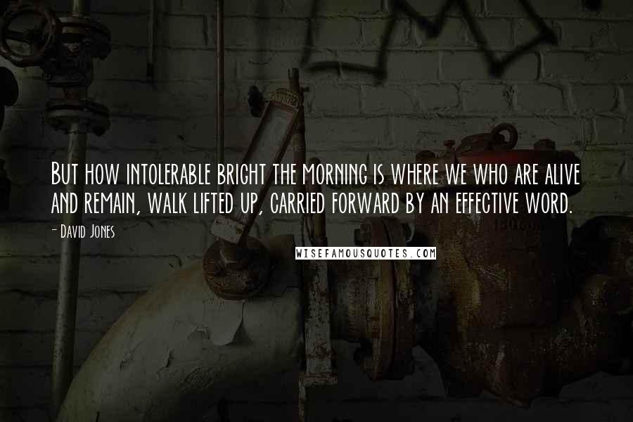 David Jones Quotes: But how intolerable bright the morning is where we who are alive and remain, walk lifted up, carried forward by an effective word.