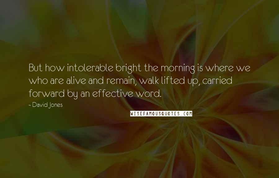 David Jones Quotes: But how intolerable bright the morning is where we who are alive and remain, walk lifted up, carried forward by an effective word.