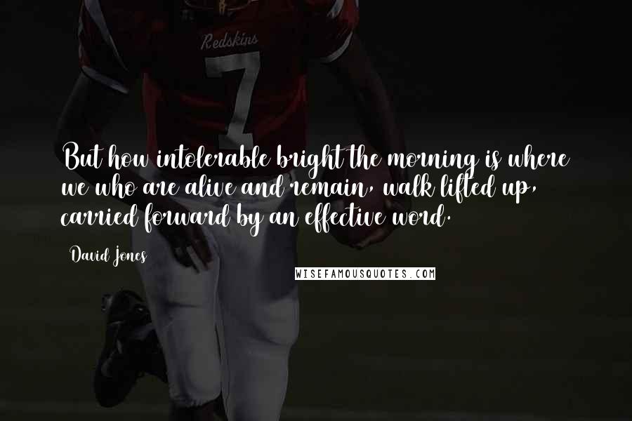 David Jones Quotes: But how intolerable bright the morning is where we who are alive and remain, walk lifted up, carried forward by an effective word.