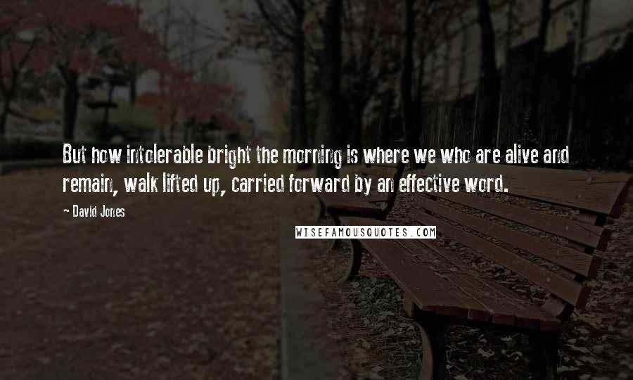 David Jones Quotes: But how intolerable bright the morning is where we who are alive and remain, walk lifted up, carried forward by an effective word.